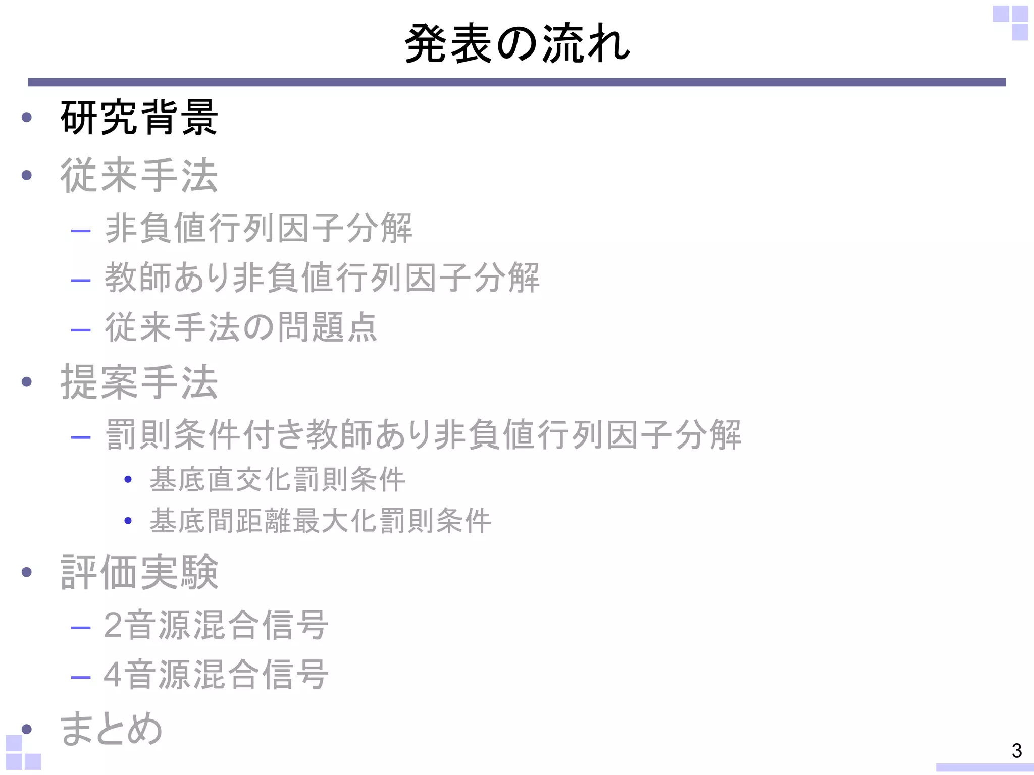 発表の流れ
• 研究背景
• 従来手法
– 非負値行列因子分解
– 教師あり非負値行列因子分解
– 従来手法の問題点

• 提案手法
– 罰則条件付き教師あり非負値行列因子分解
• 基底直交化罰則条件
• 基底間距離最大化罰則条件

• 評価実験
– 2音源混合信号
– 4音源混合信号

• まとめ

3

 