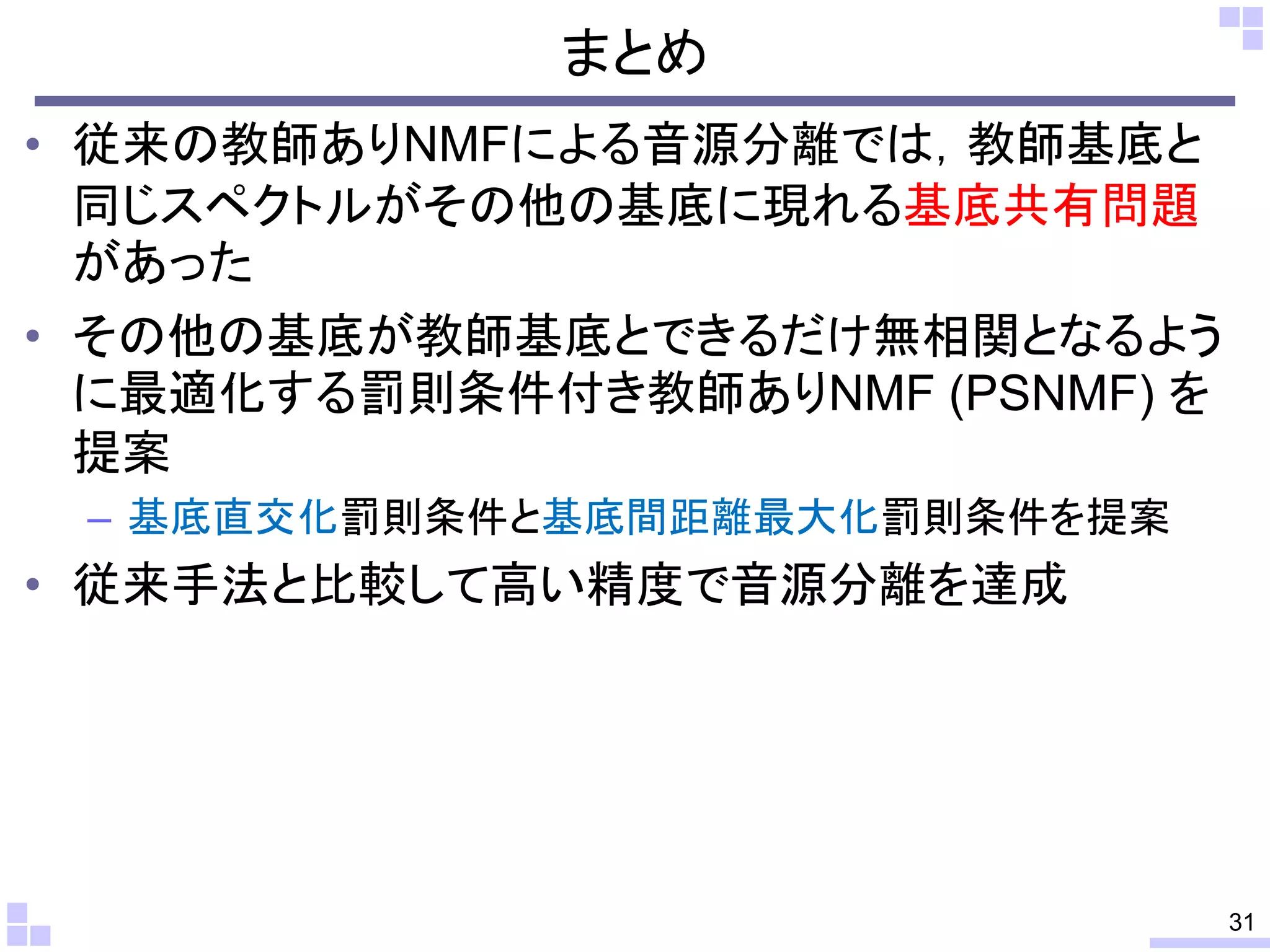まとめ
• 従来の教師ありNMFによる音源分離では，教師基底と
同じスペクトルがその他の基底に現れる基底共有問題
があった
• その他の基底が教師基底とできるだけ無相関となるよう
に最適化する罰則条件付き教師ありNMF (PSNMF) を
提案
– 基底直交化罰則条件と基底間距離最大化罰則条件を提案

• 従来手法と比較して高い精度で音源分離を達成

31

 