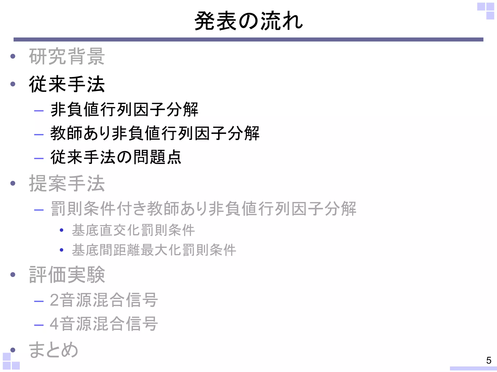 発表の流れ
• 研究背景
• 従来手法
– 非負値行列因子分解
– 教師あり非負値行列因子分解
– 従来手法の問題点

• 提案手法
– 罰則条件付き教師あり非負値行列因子分解
• 基底直交化罰則条件
• 基底間距離最大化罰則条件

• 評価実験
– 2音源混合信号
– 4音源混合信号

• まとめ

5

 