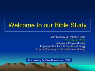 Welcome to our Bible Study 
28th Sunday in Ordinary Time 
12 October 2014 
Indigenous Peoples Sunday 
In preparation for this Sunday’s Liturgy 
In aid of focusing our homilies and sharing 
Prepared by Fr. Cielo R. Almazan, OFM 
 