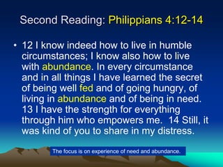Second Reading: Philippians 4:12-14
• 12 I know indeed how to live in humble
circumstances; I know also how to live
with abundance. In every circumstance
and in all things I have learned the secret
of being well fed and of going hungry, of
living in abundance and of being in need.
13 I have the strength for everything
through him who empowers me. 14 Still, it
was kind of you to share in my distress.
The focus is on experience of need and abundance.
 