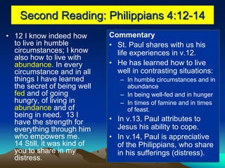Second Reading: Philippians 4:12-14
• 12 I know indeed how
to live in humble
circumstances; I know
also how to live with
abundance. In every
circumstance and in all
things I have learned
the secret of being well
fed and of going
hungry, of living in
abundance and of
being in need. 13 I
have the strength for
everything through him
who empowers me.
14 Still, it was kind of
you to share in my
distress.
Commentary
• St. Paul shares with us his
life experiences in v.12.
• He has learned how to live
well in contrasting situations:
– In humble circumstances and in
abundance
– In being well-fed and in hunger
– In times of famine and in times
of feast.
• In v.13, Paul attributes to
Jesus his ability to cope.
• In v.14, Paul is appreciative
of the Philippians, who share
in his sufferings (distress).
 
