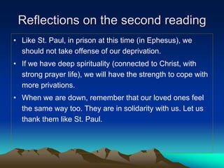Reflections on the second reading
• Like St. Paul, in prison at this time (in Ephesus), we
should not take offense of our deprivation.
• If we have deep spirituality (connected to Christ, with
strong prayer life), we will have the strength to cope with
more privations.
• When we are down, remember that our loved ones feel
the same way too. They are in solidarity with us. Let us
thank them like St. Paul.
 
