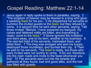 Gospel Reading: Matthew 22:1-14
• Jesus again in reply spoke to them in parables, saying, 2
"The kingdom of heaven may be likened to a king who gave
a wedding feast for his son. 3 He dispatched his servants to
summon the invited guests to the feast, but they refused to
come. 4 A second time he sent other servants, saying, 'Tell
those invited: "Behold, I have prepared my banquet, my
calves and fattened cattle are killed, and everything is
ready; come to the feast."' 5 Some ignored the invitation
and went away, one to his farm, another to his business. 6
The rest laid hold of his servants, mistreated them, and
killed them. 7 The king was enraged and sent his troops,
destroyed those murderers, and burned their city. 8 Then
he said to his servants, 'The feast is ready, but those who
were invited were not worthy to come. 9 Go out, therefore,
into the main roads and invite to the feast whomever you
find.' 10 The servants went out into the streets and
gathered all they found, bad and good alike, and the hall
was filled with guests.
 