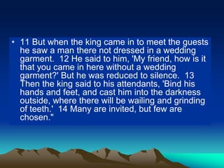 • 11 But when the king came in to meet the guests
he saw a man there not dressed in a wedding
garment. 12 He said to him, 'My friend, how is it
that you came in here without a wedding
garment?' But he was reduced to silence. 13
Then the king said to his attendants, 'Bind his
hands and feet, and cast him into the darkness
outside, where there will be wailing and grinding
of teeth.' 14 Many are invited, but few are
chosen."
 