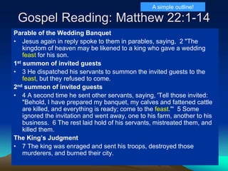 Gospel Reading: Matthew 22:1-14
Parable of the Wedding Banquet
• Jesus again in reply spoke to them in parables, saying, 2 "The
kingdom of heaven may be likened to a king who gave a wedding
feast for his son.
1st summon of invited guests
• 3 He dispatched his servants to summon the invited guests to the
feast, but they refused to come.
2nd summon of invited guests
• 4 A second time he sent other servants, saying, 'Tell those invited:
"Behold, I have prepared my banquet, my calves and fattened cattle
are killed, and everything is ready; come to the feast."' 5 Some
ignored the invitation and went away, one to his farm, another to his
business. 6 The rest laid hold of his servants, mistreated them, and
killed them.
The King’s Judgment
• 7 The king was enraged and sent his troops, destroyed those
murderers, and burned their city.
A simple outline!
 