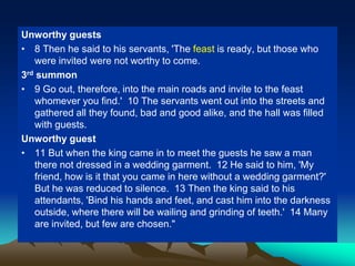 Unworthy guests
• 8 Then he said to his servants, 'The feast is ready, but those who
were invited were not worthy to come.
3rd summon
• 9 Go out, therefore, into the main roads and invite to the feast
whomever you find.' 10 The servants went out into the streets and
gathered all they found, bad and good alike, and the hall was filled
with guests.
Unworthy guest
• 11 But when the king came in to meet the guests he saw a man
there not dressed in a wedding garment. 12 He said to him, 'My
friend, how is it that you came in here without a wedding garment?'
But he was reduced to silence. 13 Then the king said to his
attendants, 'Bind his hands and feet, and cast him into the darkness
outside, where there will be wailing and grinding of teeth.' 14 Many
are invited, but few are chosen."
 