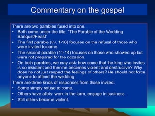 Commentary on the gospel
There are two parables fused into one.
• Both come under the title, “The Parable of the Wedding
Banquet/Feast”
• The first parable (vv. 1-10) focuses on the refusal of those who
were invited to come.
• The second parable (11-14) focuses on those who showed up but
were not prepared for the occasion.
• On both parables, we may ask: how come that the king who invites
is so insistent and then he becomes violent and destructive? Why
does he not just respect the feelings of others? He should not force
anyone to attend the wedding.
There are three kinds of responses from those invited:
• Some simply refuse to come.
• Others have alibis: work in the farm, engage in business
• Still others become violent.
 