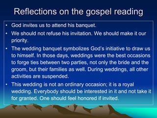 Reflections on the gospel reading
• God invites us to attend his banquet.
• We should not refuse his invitation. We should make it our
priority.
• The wedding banquet symbolizes God’s initiative to draw us
to himself. In those days, weddings were the best occasions
to forge ties between two parties, not only the bride and the
groom, but their families as well. During weddings, all other
activities are suspended.
• This wedding is not an ordinary occasion; it is a royal
wedding. Everybody should be interested in it and not take it
for granted. One should feel honored if invited.
 