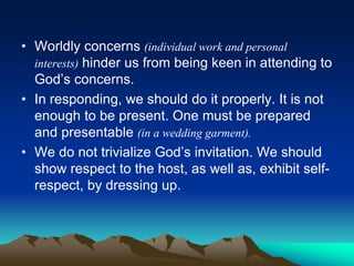 • Worldly concerns (individual work and personal
interests) hinder us from being keen in attending to
God’s concerns.
• In responding, we should do it properly. It is not
enough to be present. One must be prepared
and presentable (in a wedding garment).
• We do not trivialize God’s invitation. We should
show respect to the host, as well as, exhibit self-
respect, by dressing up.
 