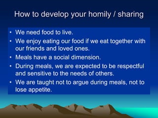 How to develop your homily / sharing
• We need food to live.
• We enjoy eating our food if we eat together with
our friends and loved ones.
• Meals have a social dimension.
• During meals, we are expected to be respectful
and sensitive to the needs of others.
• We are taught not to argue during meals, not to
lose appetite.
 