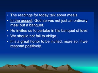 • The readings for today talk about meals.
• In the gospel, God serves not just an ordinary
meal but a banquet.
• He invites us to partake in his banquet of love.
• We should not fail to oblige.
• It is a great honor to be invited, more so, if we
respond positively.
 