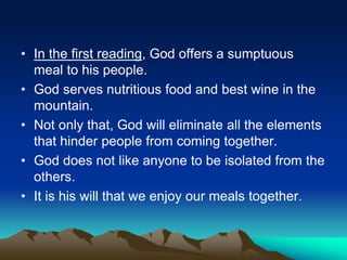 • In the first reading, God offers a sumptuous
meal to his people.
• God serves nutritious food and best wine in the
mountain.
• Not only that, God will eliminate all the elements
that hinder people from coming together.
• God does not like anyone to be isolated from the
others.
• It is his will that we enjoy our meals together.
 