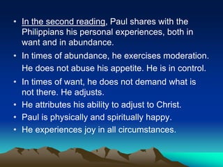 • In the second reading, Paul shares with the
Philippians his personal experiences, both in
want and in abundance.
• In times of abundance, he exercises moderation.
He does not abuse his appetite. He is in control.
• In times of want, he does not demand what is
not there. He adjusts.
• He attributes his ability to adjust to Christ.
• Paul is physically and spiritually happy.
• He experiences joy in all circumstances.
 