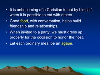• It is unbecoming of a Christian to eat by himself,
when it is possible to eat with others.
• Good food, with conversation, helps build
friendship and relationships.
• When invited to a party, we must dress up
properly for the occasion to honor the host.
• Let each ordinary meal be an agape.
 