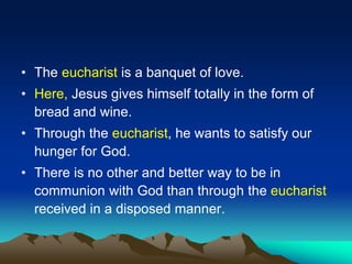 • The eucharist is a banquet of love.
• Here, Jesus gives himself totally in the form of
bread and wine.
• Through the eucharist, he wants to satisfy our
hunger for God.
• There is no other and better way to be in
communion with God than through the eucharist
received in a disposed manner.
 