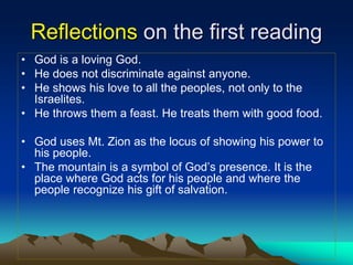 Reflections on the first reading
• God is a loving God.
• He does not discriminate against anyone.
• He shows his love to all the peoples, not only to the
Israelites.
• He throws them a feast. He treats them with good food.
• God uses Mt. Zion as the locus of showing his power to
his people.
• The mountain is a symbol of God’s presence. It is the
place where God acts for his people and where the
people recognize his gift of salvation.
 