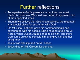 Further reflections
• To experience God’s presence in our lives, we must
climb his mountain. We must exert effort to approach him
at the appointed times.
• Though we believe that God is everywhere, the mountain
is a special place for encounter with God.
• On Mt. Sinai, Yahweh gave his commandments and
covenanted with his people. Elijah sought refuge on Mt.
Horeb, when Queen Jezebel tried to kill him, and there
God came quietly to console him and give him another
assignment.
• Jesus was transfigured on Mt. Tabor.
• Jesus died on Mt. Calvary for our sins.
 