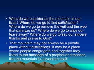 • What do we consider as the mountain in our
lives? Where do we go to find satisfaction?
Where do we go to remove the veil and the web
that paralyze us? Where do we go to wipe our
tears away? Where do we go to say our sincere
thanks and praise to God?
• That mountain may not always be a private
place without distractions. It may be a place
where people congregate and together they
listen to the message of a prophet or a teacher,
like the mountain in Jerusalem itself.
 