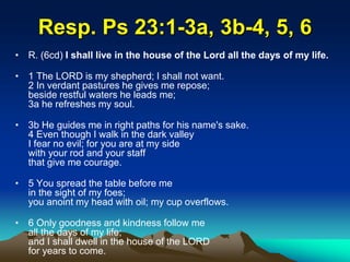 Resp. Ps 23:1-3a, 3b-4, 5, 6
• R. (6cd) I shall live in the house of the Lord all the days of my life.
• 1 The LORD is my shepherd; I shall not want.
2 In verdant pastures he gives me repose;
beside restful waters he leads me;
3a he refreshes my soul.
• 3b He guides me in right paths for his name's sake.
4 Even though I walk in the dark valley
I fear no evil; for you are at my side
with your rod and your staff
that give me courage.
• 5 You spread the table before me
in the sight of my foes;
you anoint my head with oil; my cup overflows.
• 6 Only goodness and kindness follow me
all the days of my life;
and I shall dwell in the house of the LORD
for years to come.
 