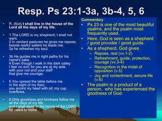 Resp. Ps 23:1-3a, 3b-4, 5, 6
• R. (6cd) I shall live in the house of the
Lord all the days of my life.
• 1 The LORD is my shepherd; I shall not
want.
2 In verdant pastures he gives me repose;
beside restful waters he leads me;
3a he refreshes my soul.
• 3b He guides me in right paths for his
name's sake.
4 Even though I walk in the dark valley
I fear no evil; for you are at my side
with your rod and your staff
that give me courage.
• 5 You spread the table before me
in the sight of my foes;
you anoint my head with oil; my cup
overflows.
• 6 Only goodness and kindness follow me
all the days of my life;
and I shall dwell in the house of the LORD
for years to come.
Commentary
• Ps 23 is one of the most beautiful
psalms, and the psalm most
frequently used.
• Here, God is seen as a shepherd
/ good provider / good guide.
• As a shepherd, God gives
– Repose, rest (vv.1-2)
– Refreshment, guide, protection,
courage (vv.3-4)
– Recognition in the midst of
opposition (v.5)
– Joy and contentment, secure life
(v.6)
• The psalm is a product of a
person, who has experienced the
goodness of God.
 