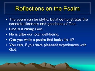 Reflections on the Psalm
• The poem can be idyllic, but it demonstrates the
concrete kindness and goodness of God.
• God is a caring God.
• He is after our total well-being.
• Can you write a psalm that looks like it?
• You can, if you have pleasant experiences with
God.
 