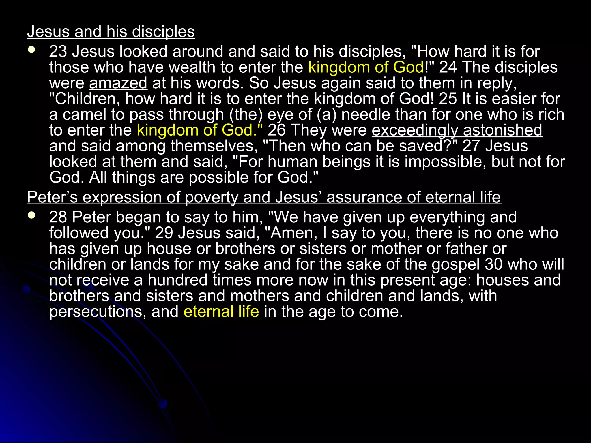 Jesus and his disciplesJesus and his disciples
 23 Jesus looked around and said to his disciples, "How hard it is for23 Jesus looked around and said to his disciples, "How hard it is for
those who have wealth to enter thethose who have wealth to enter the kingdom of Godkingdom of God!" 24 The disciples!" 24 The disciples
werewere amazedamazed at his words. So Jesus again said to them in reply,at his words. So Jesus again said to them in reply,
"Children, how hard it is to enter the kingdom of God! 25 It is easier for"Children, how hard it is to enter the kingdom of God! 25 It is easier for
a camel to pass through (the) eye of (a) needle than for one who is richa camel to pass through (the) eye of (a) needle than for one who is rich
to enter theto enter the kingdom of God."kingdom of God." 26 They were26 They were exceedingly astonishedexceedingly astonished
and said among themselves, "Then who can be saved?" 27 Jesusand said among themselves, "Then who can be saved?" 27 Jesus
looked at them and said, "For human beings it is impossible, but not forlooked at them and said, "For human beings it is impossible, but not for
God. All things are possible for God."God. All things are possible for God."
Peter’s expression of poverty and Jesus’ assurance of eternal lifePeter’s expression of poverty and Jesus’ assurance of eternal life
 28 Peter began to say to him, "We have given up everything and28 Peter began to say to him, "We have given up everything and
followed you." 29 Jesus said, "Amen, I say to you, there is no one whofollowed you." 29 Jesus said, "Amen, I say to you, there is no one who
has given up house or brothers or sisters or mother or father orhas given up house or brothers or sisters or mother or father or
children or lands for my sake and for the sake of the gospel 30 who willchildren or lands for my sake and for the sake of the gospel 30 who will
not receive a hundred times more now in this present age: houses andnot receive a hundred times more now in this present age: houses and
brothers and sisters and mothers and children and lands, withbrothers and sisters and mothers and children and lands, with
persecutions, andpersecutions, and eternal lifeeternal life in the age to come.in the age to come.
 