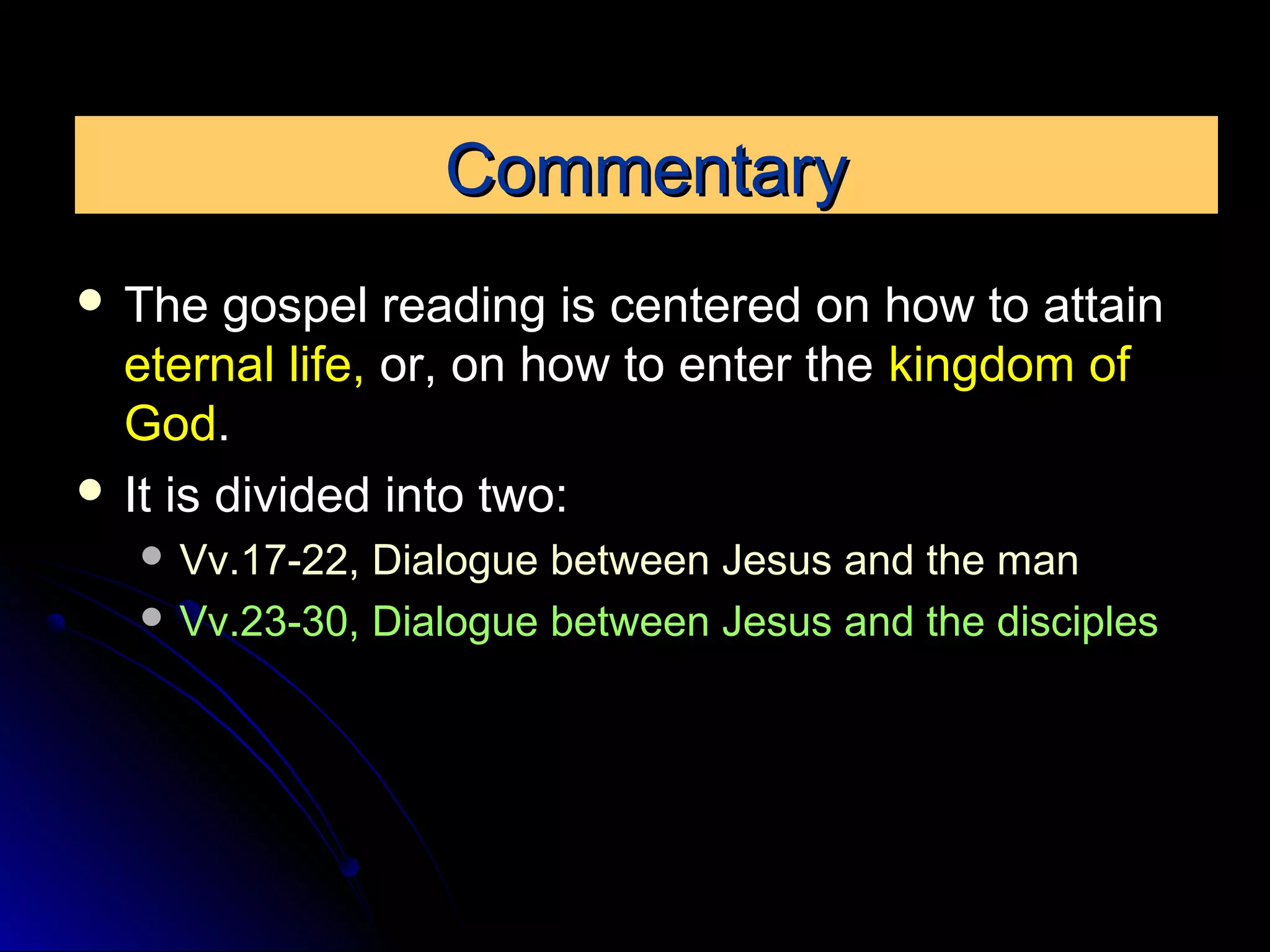 CommentaryCommentary
 The gospel reading is centered on how to attain
eternal life, or, on how to enter the kingdom of
God.
 It is divided into two:
 Vv.17-22, Dialogue between Jesus and the man
 Vv.23-30, Dialogue between Jesus and the disciples
 