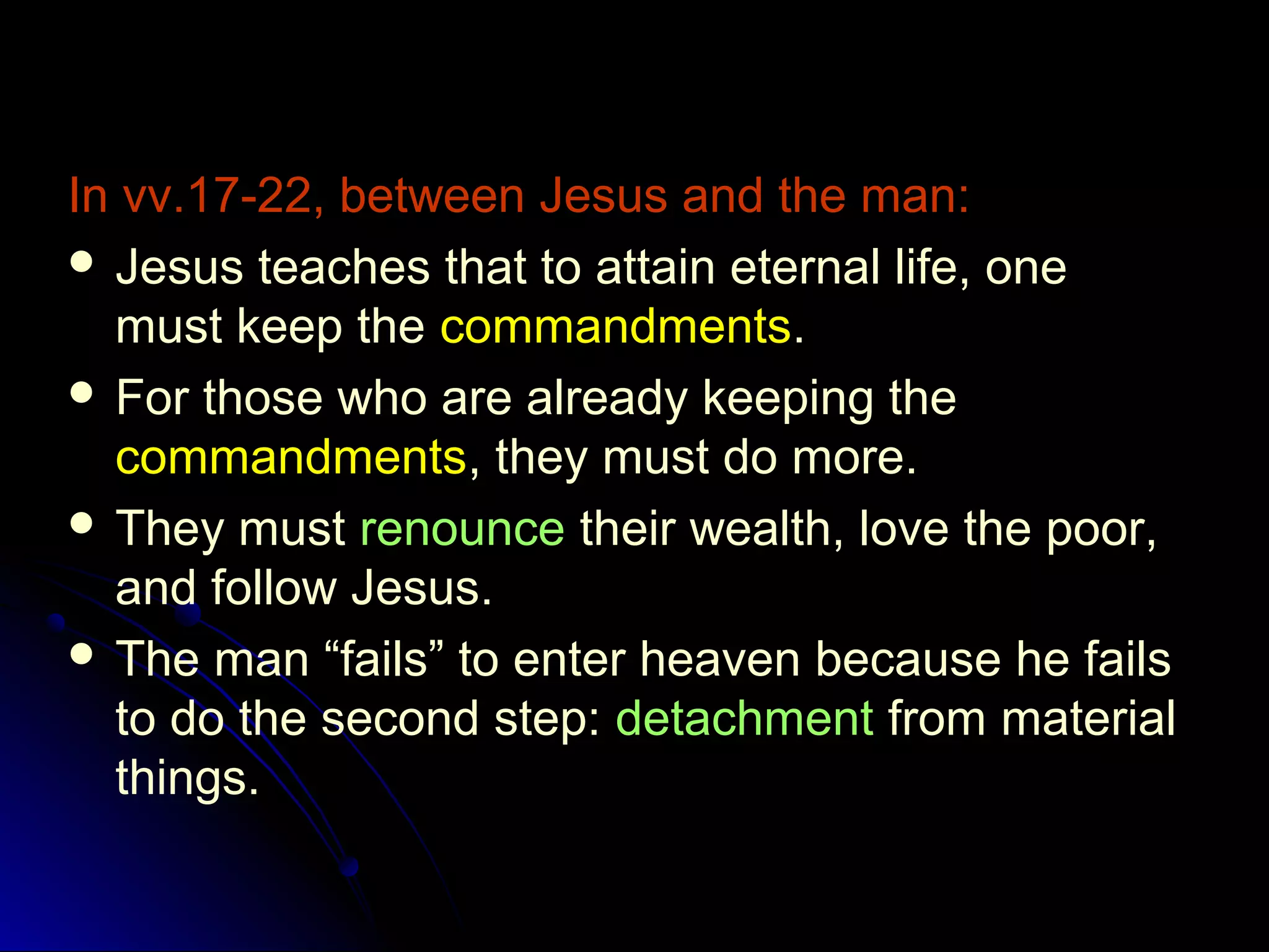 In vv.17-22, between Jesus and the man:
 Jesus teaches that to attain eternal life, one
must keep the commandments.
 For those who are already keeping the
commandments, they must do more.
 They must renounce their wealth, love the poor,
and follow Jesus.
 The man “fails” to enter heaven because he fails
to do the second step: detachment from material
things.
 