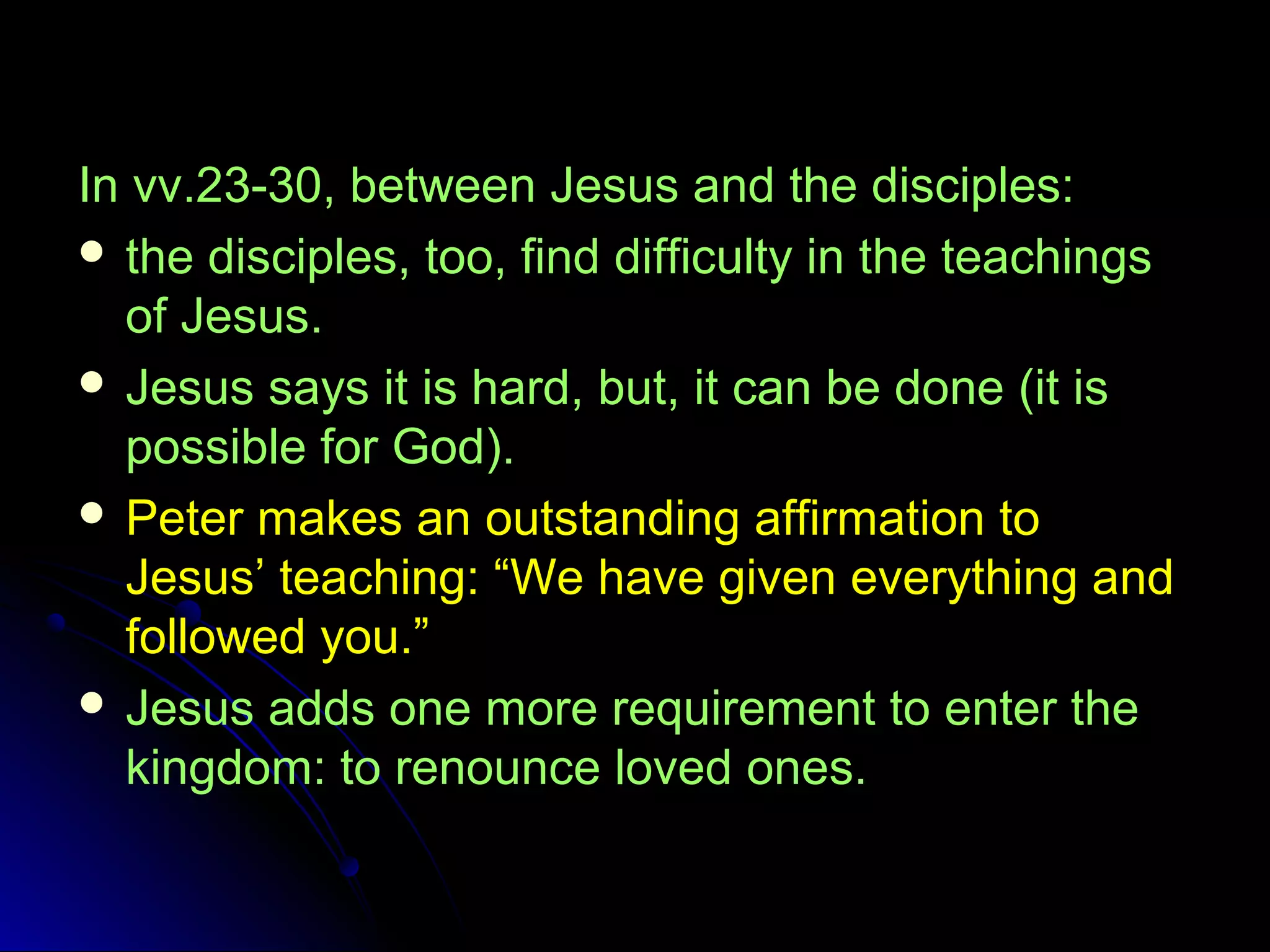 In vv.23-30, between Jesus and the disciples:
 the disciples, too, find difficulty in the teachings
of Jesus.
 Jesus says it is hard, but, it can be done (it is
possible for God).
 Peter makes an outstanding affirmation to
Jesus’ teaching: “We have given everything and
followed you.”
 Jesus adds one more requirement to enter the
kingdom: to renounce loved ones.
 