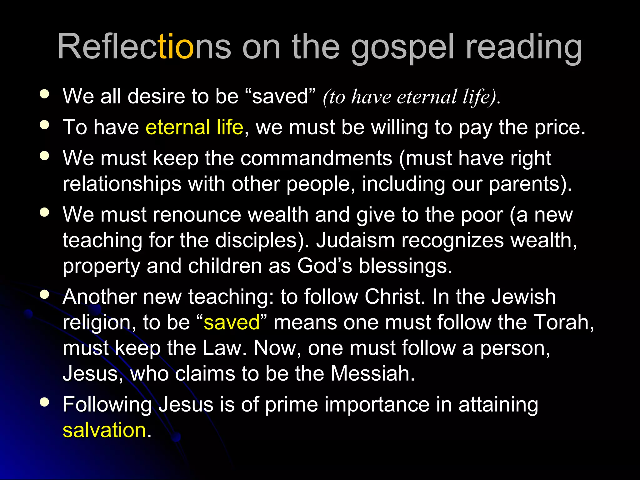 ReflecReflectiotions on the gospel readingns on the gospel reading
 We all desire to be “saved”We all desire to be “saved” (to have eternal life).(to have eternal life).
 To haveTo have eternal lifeeternal life, we must be willing to pay the price., we must be willing to pay the price.
 We must keep the commandments (must have rightWe must keep the commandments (must have right
relationships with other people, including our parents).relationships with other people, including our parents).
 We must renounce wealth and give to the poor (a newWe must renounce wealth and give to the poor (a new
teaching for the disciples). Judaism recognizes wealth,teaching for the disciples). Judaism recognizes wealth,
property and children as God’s blessings.property and children as God’s blessings.
 Another new teaching: to follow Christ. In the JewishAnother new teaching: to follow Christ. In the Jewish
religion, to be “religion, to be “savedsaved” means one must follow the Torah,” means one must follow the Torah,
must keep the Law. Now, one must follow a person,must keep the Law. Now, one must follow a person,
Jesus, who claims to be the Messiah.Jesus, who claims to be the Messiah.
 Following Jesus is of prime importance in attainingFollowing Jesus is of prime importance in attaining
salvationsalvation..
 