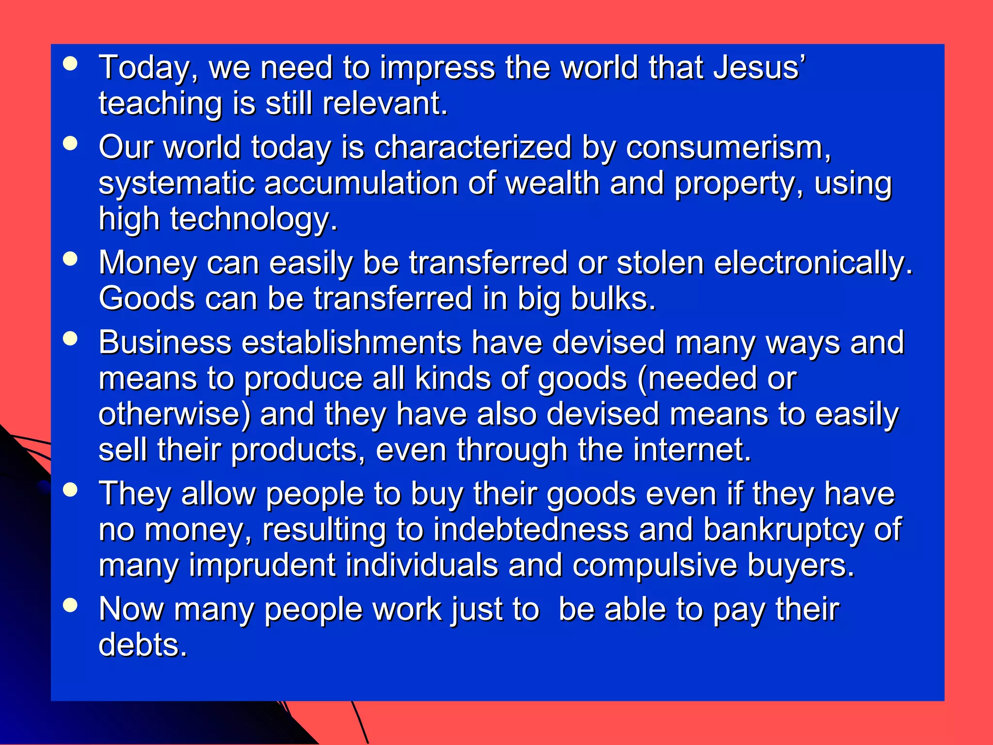  Today, we need to impress the world that Jesus’Today, we need to impress the world that Jesus’
teaching is still relevant.teaching is still relevant.
 Our world today is characterized by consumerism,Our world today is characterized by consumerism,
systematic accumulation of wealth and property, usingsystematic accumulation of wealth and property, using
high technology.high technology.
 Money can easily be transferred or stolen electronically.Money can easily be transferred or stolen electronically.
Goods can be transferred in big bulks.Goods can be transferred in big bulks.
 Business establishments have devised many ways andBusiness establishments have devised many ways and
means to produce all kinds of goods (needed ormeans to produce all kinds of goods (needed or
otherwise) and they have also devised means to easilyotherwise) and they have also devised means to easily
sell their products, even through the internet.sell their products, even through the internet.
 They allow people to buy their goods even if they haveThey allow people to buy their goods even if they have
no money, resulting to indebtedness and bankruptcy ofno money, resulting to indebtedness and bankruptcy of
many imprudent individuals and compulsive buyers.many imprudent individuals and compulsive buyers.
 Now many people work just to be able to pay theirNow many people work just to be able to pay their
debts.debts.
 