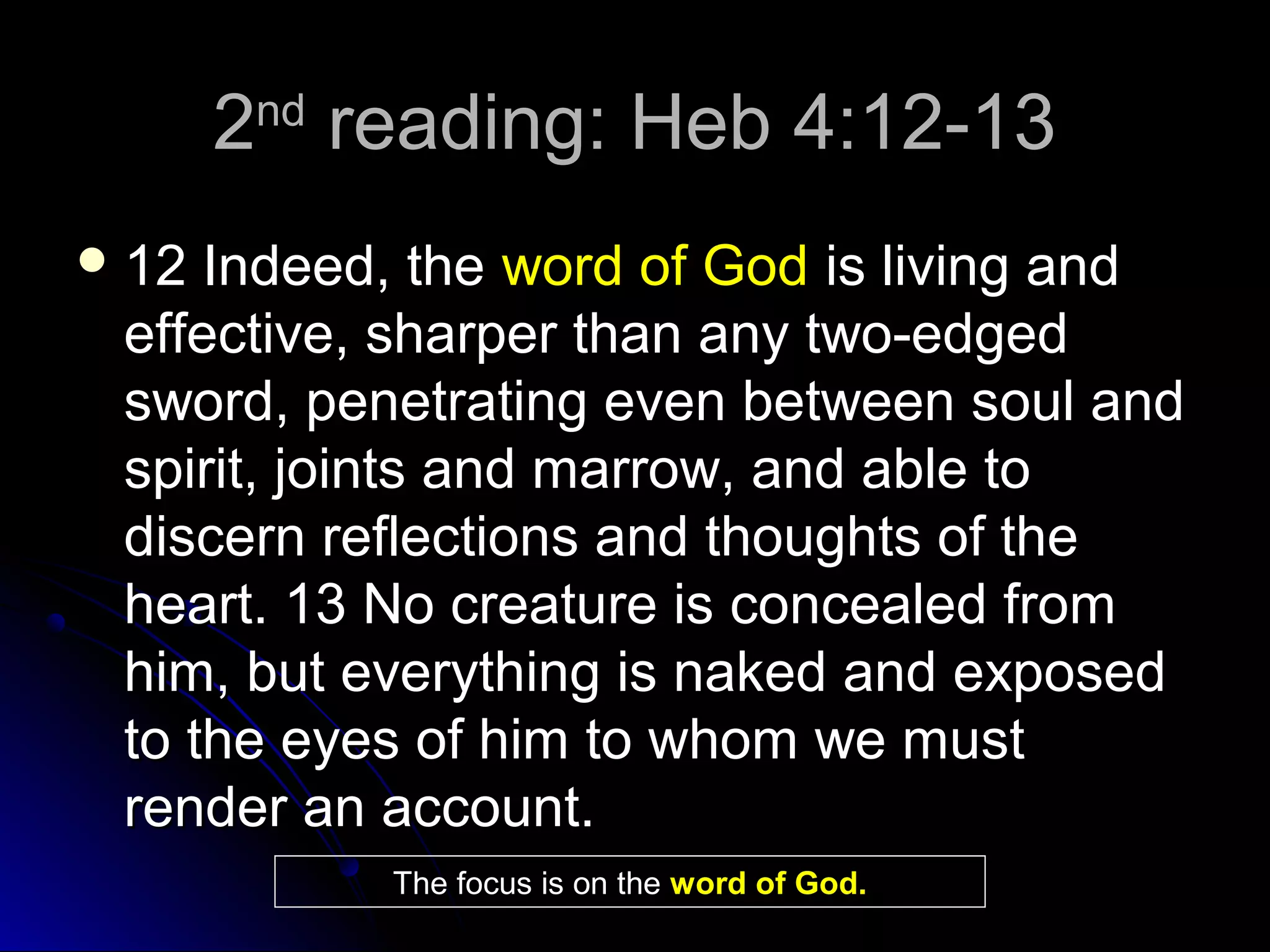 22ndnd
reading: Heb 4:12-13reading: Heb 4:12-13
 12 Indeed, the12 Indeed, the word of Godword of God is living andis living and
effective, sharper than any two-edgedeffective, sharper than any two-edged
sword, penetrating even between soul andsword, penetrating even between soul and
spirit, joints and marrow, and able tospirit, joints and marrow, and able to
discern reflections and thoughts of thediscern reflections and thoughts of the
heart. 13 No creature is concealed fromheart. 13 No creature is concealed from
him, but everything is naked and exposedhim, but everything is naked and exposed
to the eyes of him to whom we mustto the eyes of him to whom we must
render an account.render an account.
The focus is on the word of God.
 