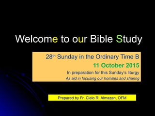 WelcomWelcomee to oto ouur Bibler Bible SStudytudy
28th
Sunday in the Ordinary Time B
11 October 2015
In preparation for this Sunday’s liturgy
As aid in focusing our homilies and sharing
Prepared by Fr. Cielo R. Almazan, OFM
 
