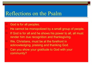 Reflections on the Psalm
 God is for all peoples.
 He cannot be monopolized by a small group of people.
 If God is for all and he shows his power to all, all must
render him due recognition and thanksgiving.
 We, Christians, must be at the forefront in
acknowledging, praising and thanking God.
 Can you show your gratitude to God with your
community?
 