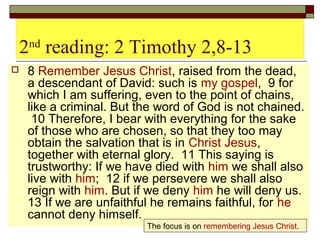 2nd
reading: 2 Timothy 2,8-13
 8 Remember Jesus Christ, raised from the dead,
a descendant of David: such is my gospel, 9 for
which I am suffering, even to the point of chains,
like a criminal. But the word of God is not chained.
10 Therefore, I bear with everything for the sake
of those who are chosen, so that they too may
obtain the salvation that is in Christ Jesus,
together with eternal glory. 11 This saying is
trustworthy: If we have died with him we shall also
live with him; 12 if we persevere we shall also
reign with him. But if we deny him he will deny us.
13 If we are unfaithful he remains faithful, for he
cannot deny himself.
The focus is on remembering Jesus Christ.
 