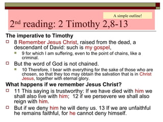 2nd
reading: 2 Timothy 2,8-13
The imperative to Timothy
 8 Remember Jesus Christ, raised from the dead, a
descendant of David: such is my gospel,
 9 for which I am suffering, even to the point of chains, like a
criminal.
 But the word of God is not chained.
 10 Therefore, I bear with everything for the sake of those who are
chosen, so that they too may obtain the salvation that is in Christ
Jesus, together with eternal glory.
What happens if we remember Jesus Christ?
 11 This saying is trustworthy: If we have died with him we
shall also live with him; 12 if we persevere we shall also
reign with him.
 But if we deny him he will deny us. 13 If we are unfaithful
he remains faithful, for he cannot deny himself.
A simple outline!
 