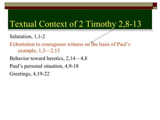 Textual Context of 2 Timothy 2,8-13
Salutation, 1,1-2
Exhortation to courageous witness on the basis of Paul’s
example, 1,3—2,13
Behavior toward heretics, 2,14—4,8
Paul’s personal situation, 4,9-18
Greetings, 4,19-22
 