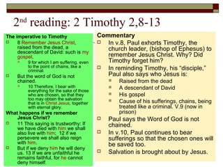 2nd
reading: 2 Timothy 2,8-13
The imperative to Timothy
 8 Remember Jesus Christ,
raised from the dead, a
descendant of David: such is my
gospel,
 9 for which I am suffering, even
to the point of chains, like a
criminal.
 But the word of God is not
chained.
 10 Therefore, I bear with
everything for the sake of those
who are chosen, so that they
too may obtain the salvation
that is in Christ Jesus, together
with eternal glory.
What happens if we remember
Jesus Christ?
 11 This saying is trustworthy: If
we have died with him we shall
also live with him; 12 if we
persevere we shall also reign
with him.
 But if we deny him he will deny
us. 13 If we are unfaithful he
remains faithful, for he cannot
deny himself.
Commentary
 In v.8, Paul exhorts Timothy, the
church leader, (bishop of Ephesus) to
remember Jesus Christ. Why? Did
Timothy forget him?
 In reminding Timothy, his “disciple,”
Paul also says who Jesus is:
 Raised from the dead
 A descendant of David
 His gospel
 Cause of his sufferings, chains, being
treated like a criminal. V.9 (now in
prison)
 Paul says the Word of God is not
chained.
 In v.10, Paul continues to bear
sufferings so that the chosen ones will
be saved too.
 Salvation is brought about by Jesus.
 