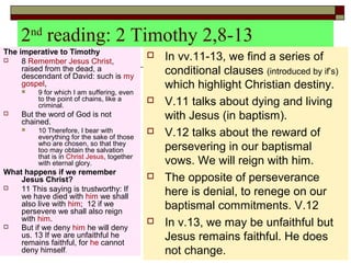 2nd
reading: 2 Timothy 2,8-13
The imperative to Timothy
 8 Remember Jesus Christ,
raised from the dead, a
descendant of David: such is my
gospel,
 9 for which I am suffering, even
to the point of chains, like a
criminal.
 But the word of God is not
chained.
 10 Therefore, I bear with
everything for the sake of those
who are chosen, so that they
too may obtain the salvation
that is in Christ Jesus, together
with eternal glory.
What happens if we remember
Jesus Christ?
 11 This saying is trustworthy: If
we have died with him we shall
also live with him; 12 if we
persevere we shall also reign
with him.
 But if we deny him he will deny
us. 13 If we are unfaithful he
remains faithful, for he cannot
deny himself.
 In vv.11-13, we find a series of
conditional clauses (introduced by if’s)
which highlight Christian destiny.
 V.11 talks about dying and living
with Jesus (in baptism).
 V.12 talks about the reward of
persevering in our baptismal
vows. We will reign with him.
 The opposite of perseverance
here is denial, to renege on our
baptismal commitments. V.12
 In v.13, we may be unfaithful but
Jesus remains faithful. He does
not change.
 