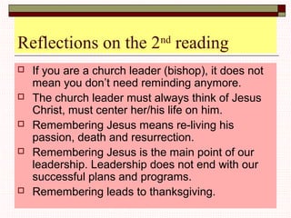 Reflections on the 2nd
reading
 If you are a church leader (bishop), it does not
mean you don’t need reminding anymore.
 The church leader must always think of Jesus
Christ, must center her/his life on him.
 Remembering Jesus means re-living his
passion, death and resurrection.
 Remembering Jesus is the main point of our
leadership. Leadership does not end with our
successful plans and programs.
 Remembering leads to thanksgiving.
 
