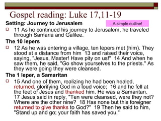 Gospel reading: Luke 17,11-19
Setting: Journey to Jerusalem
 11 As he continued his journey to Jerusalem, he traveled
through Samaria and Galilee.
The 10 lepers
 12 As he was entering a village, ten lepers met (him). They
stood at a distance from him 13 and raised their voice,
saying, "Jesus, Master! Have pity on us!" 14 And when he
saw them, he said, "Go show yourselves to the priests." As
they were going they were cleansed.
The 1 leper, a Samaritan
 15 And one of them, realizing he had been healed,
returned, glorifying God in a loud voice; 16 and he fell at
the feet of Jesus and thanked him. He was a Samaritan.
17 Jesus said in reply, "Ten were cleansed, were they not?
Where are the other nine? 18 Has none but this foreigner
returned to give thanks to God?" 19 Then he said to him,
"Stand up and go; your faith has saved you."
A simple outline!
 