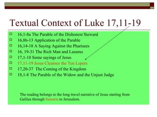 Textual Context of Luke 17,11-19
 16,1-8a The Parable of the Dishonest Steward
 16,8b-13 Application of the Parable
 16,14-18 A Saying Against the Pharisees
 16, 19-31 The Rich Man and Lazarus
 17,1-10 Some sayings of Jesus
 17,11-19 Jesus Cleanses the Ten Lepers
 17,20-37 The Coming of the Kingdom
 18,1-8 The Parable of the Widow and the Unjust Judge
The reading belongs to the long travel narrative of Jesus starting from
Galilea through Samaria to Jerusalem.
 