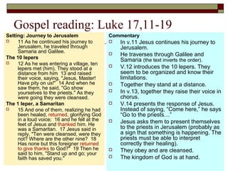 Gospel reading: Luke 17,11-19
Setting: Journey to Jerusalem
 11 As he continued his journey to
Jerusalem, he traveled through
Samaria and Galilee.
The 10 lepers
 12 As he was entering a village, ten
lepers met (him). They stood at a
distance from him 13 and raised
their voice, saying, "Jesus, Master!
Have pity on us!" 14 And when he
saw them, he said, "Go show
yourselves to the priests." As they
were going they were cleansed.
The 1 leper, a Samaritan
 15 And one of them, realizing he had
been healed, returned, glorifying God
in a loud voice; 16 and he fell at the
feet of Jesus and thanked him. He
was a Samaritan. 17 Jesus said in
reply, "Ten were cleansed, were they
not? Where are the other nine? 18
Has none but this foreigner returned
to give thanks to God?" 19 Then he
said to him, "Stand up and go; your
faith has saved you."
Commentary
 In v.11 Jesus continues his journey to
Jerusalem.
 He traverses through Galilee and
Samaria (the text inverts the order).
 V.12 introduces the 10 lepers. They
seem to be organized and know their
limitations.
 Together they stand at a distance.
 In v.13, together they raise their voice in
chorus.
 V.14 presents the response of Jesus.
Instead of saying, “Come here,” he says
“Go to the priests…”
 Jesus asks them to present themselves
to the priests in Jerusalem (probably as
a sign that something is happening. The
priests must be able to interpret
correctly their healing).
 They obey and are cleansed.
 The kingdom of God is at hand.
 