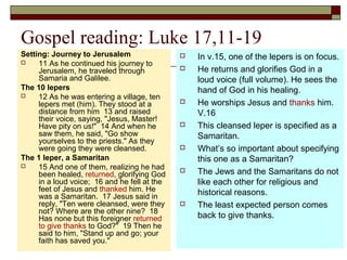 Gospel reading: Luke 17,11-19
Setting: Journey to Jerusalem
 11 As he continued his journey to
Jerusalem, he traveled through
Samaria and Galilee.
The 10 lepers
 12 As he was entering a village, ten
lepers met (him). They stood at a
distance from him 13 and raised
their voice, saying, "Jesus, Master!
Have pity on us!" 14 And when he
saw them, he said, "Go show
yourselves to the priests." As they
were going they were cleansed.
The 1 leper, a Samaritan
 15 And one of them, realizing he had
been healed, returned, glorifying God
in a loud voice; 16 and he fell at the
feet of Jesus and thanked him. He
was a Samaritan. 17 Jesus said in
reply, "Ten were cleansed, were they
not? Where are the other nine? 18
Has none but this foreigner returned
to give thanks to God?" 19 Then he
said to him, "Stand up and go; your
faith has saved you."
 In v.15, one of the lepers is on focus.
 He returns and glorifies God in a
loud voice (full volume). He sees the
hand of God in his healing.
 He worships Jesus and thanks him.
V.16
 This cleansed leper is specified as a
Samaritan.
 What’s so important about specifying
this one as a Samaritan?
 The Jews and the Samaritans do not
like each other for religious and
historical reasons.
 The least expected person comes
back to give thanks.
 