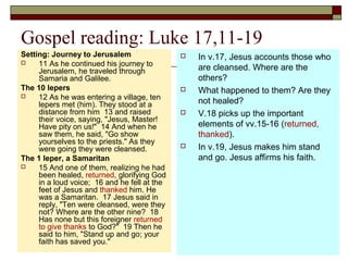 Gospel reading: Luke 17,11-19
Setting: Journey to Jerusalem
 11 As he continued his journey to
Jerusalem, he traveled through
Samaria and Galilee.
The 10 lepers
 12 As he was entering a village, ten
lepers met (him). They stood at a
distance from him 13 and raised
their voice, saying, "Jesus, Master!
Have pity on us!" 14 And when he
saw them, he said, "Go show
yourselves to the priests." As they
were going they were cleansed.
The 1 leper, a Samaritan
 15 And one of them, realizing he had
been healed, returned, glorifying God
in a loud voice; 16 and he fell at the
feet of Jesus and thanked him. He
was a Samaritan. 17 Jesus said in
reply, "Ten were cleansed, were they
not? Where are the other nine? 18
Has none but this foreigner returned
to give thanks to God?" 19 Then he
said to him, "Stand up and go; your
faith has saved you."
 In v.17, Jesus accounts those who
are cleansed. Where are the
others?
 What happened to them? Are they
not healed?
 V.18 picks up the important
elements of vv.15-16 (returned,
thanked).
 In v.19, Jesus makes him stand
and go. Jesus affirms his faith.
 