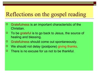 Reflections on the gospel reading
 Gratefulness is an important characteristic of the
Christian.
 To be grateful is to go back to Jesus, the source of
healing and blessing.
 Gratefulness should come out spontaneously.
 We should not delay (postpone) giving thanks.
 There is no excuse for us not to be thankful.
 