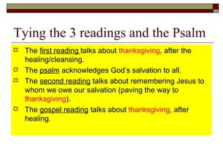 Tying the 3 readings and the Psalm
 The first reading talks about thanksgiving, after the
healing/cleansing.
 The psalm acknowledges God’s salvation to all.
 The second reading talks about remembering Jesus to
whom we owe our salvation (paving the way to
thanksgiving).
 The gospel reading talks about thanksgiving, after
healing.
 