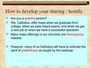 How to develop your sharing / homily
 Are you a grateful person?
 We, Catholics, offer mass when we graduate from
college, when we pass board exams, and when we get
a new job or when we have a successful operation.
 Many mass offerings in our churches are thanksgiving
masses.
 However, many of us Catholics still have to cultivate the
spirit of gratefulness as taught by the readings.
 