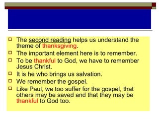  The second reading helps us understand the
theme of thanksgiving.
 The important element here is to remember.
 To be thankful to God, we have to remember
Jesus Christ.
 It is he who brings us salvation.
 We remember the gospel.
 Like Paul, we too suffer for the gospel, that
others may be saved and that they may be
thankful to God too.
 